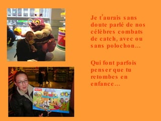 Je t’aurais sans doute parlé de nos célèbres combats de catch, avec ou sans polochon… Qui font parfois penser que tu retombes en enfance… 