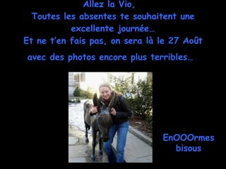 Allez la Vio,  Toutes les absentes te souhaitent une excellente journée… Et ne t’en fais pas, on sera là le 27 Août avec des photos encore plus terribles…   EnOOOrmes bisous 