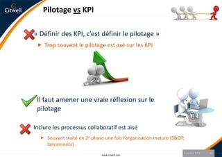 Pilotage vs KPI

« Définir des KPI, c’est définir le pilotage »
  Trop souvent le pilotage est axé sur les KPI




 Il faut amener une vraie réflexion sur le
 pilotage

Inclure les processus collaboratif est aisé
   Souvent traité en 2e phase une fois l’organisation mature (S&OP,
     lancements)
                                                                   9 octobre 2012   10
                              www.citwell.com
 