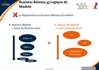 Business Release vs Logique de
      Module

     Le déploiement en Business Release est évident


Business Release                              Logique de Module
= Gains du Business Case                     => contraintes de l’outil

                                                          FM
         GAIN +++
                               VS                                        APO
         GAIN ++
                                                         Collaboration
         GAIN +                                           Fournisseur
       GAIN
              GAIN

                                                                         9 octobre 2012   13
                           www.citwell.com
 