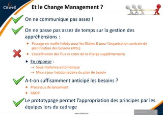 Et le Change Management ?
On ne communique pas assez !

On ne passe pas assez de temps sur la gestion des
appréhensions :
 Passage en maille hebdo pour les filiales & pour l’organisation centrale de
  planification des besoins (MSL)
 L’accélération des flux va créer de la charge supplémentaire

 En réponse :
      Sous-traitance automatique
      Mise à jour hebdomadaire du plan de besoin

A-t-on suffisamment anticipé les besoins ?
 Processus de lancement
 S&OP

Le prototypage permet l’appropriation des principes par les
équipes lors du cadrage
                                                                     9 octobre 2012   14
                              www.citwell.com
 