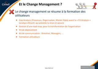 Et le Change Management ?
Le change management se résume à la formation des
utilisateurs
 Gap Analysis (Processus, Organisation, Master Data) avant la « Fit Analysis »
    (analyse d’écart) qui précède la mise en oeuvre
   Gestion d’une road-map pour la transformation de l’organisation
   Kit de déploiement
   Kit de communication : Direction, Managers, ….
   Formation utilisateurs




                                                                      9 octobre 2012   15
                              www.citwell.com
 