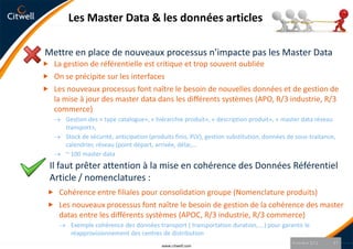 Les Master Data & les données articles

Mettre en place de nouveaux processus n’impacte pas les Master Data
 La gestion de référentielle est critique et trop souvent oubliée
 On se précipite sur les interfaces
 Les nouveaux processus font naître le besoin de nouvelles données et de gestion de
   la mise à jour des master data dans les différents systèmes (APO, R/3 industrie, R/3
   commerce)
       Gestion des « type catalogue», « hiérarchie produit», « description produit», « master data réseau
       transport»,
       Stock de sécurité, anticipation (produits finis, PLV), gestion substitution, données de sous-traitance,
       calendrier, réseau (point départ, arrivée, délai,…
       ~ 100 master data
  Il faut prêter attention à la mise en cohérence des Données Référentiel
  Article / nomenclatures :
  Cohérence entre filiales pour consolidation groupe (Nomenclature produits)
  Les nouveaux processus font naître le besoin de gestion de la cohérence des master
     datas entre les différents systèmes (APOC, R/3 industrie, R/3 commerce)
        Exemple cohérence des données transport ( transportation duration,….) pour garantir le
        réapprovisionnement des centres de distribution
                                                                                             9 octobre 2012   17
                                           www.citwell.com
 