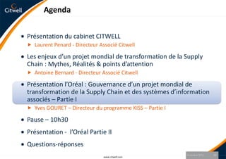 Agenda


Présentation du cabinet CITWELL
 Laurent Penard - Directeur Associé Citwell

Les enjeux d’un projet mondial de transformation de la Supply
Chain : Mythes, Réalités & points d’attention
 Antoine Bernard - Directeur Associé Citwell

Présentation l’Oréal : Gouvernance d’un projet mondial de
transformation de la Supply Chain et des systèmes d’information
associés – Partie I
 Yves GOURET – Directeur du programme KISS – Partie I

Pause – 10h30
Présentation - l’Oréal Partie II
Questions-réponses
                                                         9 octobre 2012   18
                               www.citwell.com
 