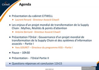 Agenda


Présentation du cabinet CITWELL
 Laurent Penard - Directeur Associé Citwell

Les enjeux d’un projet mondial de transformation de la Supply
Chain : Mythes, Réalités & points d’attention
 Antoine Bernard - Directeur Associé Citwell

Présentation l’Oréal : Gouvernance d’un projet mondial de
transformation de la Supply Chain et des systèmes d’information
associés – Partie I
 Yves GOURET – Directeur du programme KISS – Partie I

Pause – 10h30
Présentation - l’Oréal Partie II
Questions-réponses et conclusion 11h15
                                                         9 octobre 2012   19
                               www.citwell.com
 