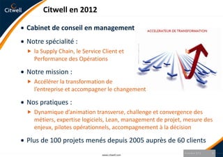 Citwell en 2012

Cabinet de conseil en management
Notre spécialité :
 la Supply Chain, le Service Client et                     la
   Performance des Opérations

Notre mission :
 Accélérer la transformation de
   l’entreprise et accompagner le changement

Nos pratiques :
 Dynamique d’animation transverse, challenge et convergence des
   métiers, expertise logiciels, Lean, management de projet, mesure des
   enjeux, pilotes opérationnels, accompagnement à la décision

Plus de 100 projets menés depuis 2005 auprès de 60 clients
                                                            9 octobre 2012   3
                              www.citwell.com
 