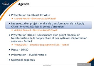 Agenda


Présentation du cabinet CITWELL
 Laurent Penard - Directeur Associé Citwell

Les enjeux d’un projet mondial de transformation de la Supply
Chain : Mythes, Réalités & points d’attention
 Antoine Bernard - Directeur Associé Citwell

Présentation l’Oréal : Gouvernance d’un projet mondial de
transformation de la Supply Chain et des systèmes d’information
associés – Partie I
 Yves GOURET – Directeur du programme KISS – Partie I

Pause – 10h30
Présentation - l’Oréal Partie II
Questions-réponses
                                                         9 octobre 2012   7
                               www.citwell.com
 