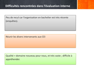 Difficultés rencontrées dans l’évaluation interne


Peu de recul car l’organisation en bachelier est très récente
(enquêtes).




Réunir les divers intervenants aux CEI




Qualité = domaine nouveau pour nous, et très vaste ; difficile à
appréhender.
 