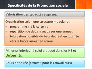 Spécificités de la Promotion sociale

Valorisation des capacités acquises.

Organisation selon une structure modulaire :
• programme « à la carte » ;
• répartition de deux niveaux sur une année ;
• bifurcation possible du baccalauréat en journée
   vers le baccalauréat en soirée ;

Minerval inférieur à celui pratiqué dans les HE et
Universités.

Cours en soirée (attractif pour les travailleurs)
 