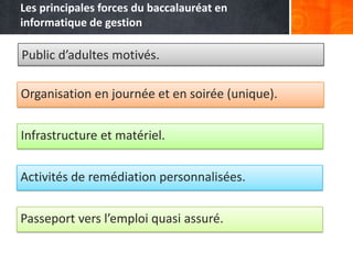 Les principales forces du baccalauréat en
informatique de gestion

Public d’adultes motivés.

Organisation en journée et en soirée (unique).


Infrastructure et matériel.


Activités de remédiation personnalisées.


Passeport vers l’emploi quasi assuré.
 
