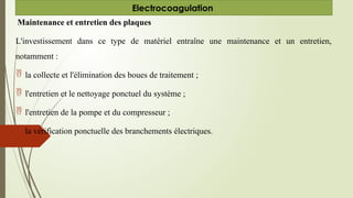 Maintenance et entretien des plaques
L'investissement dans ce type de matériel entraîne une maintenance et un entretien,
notamment :
 la collecte et l'élimination des boues de traitement ;
 l'entretien et le nettoyage ponctuel du système ;
 l'entretien de la pompe et du compresseur ;
 la vérification ponctuelle des branchements électriques.
Electrocoagulation
 