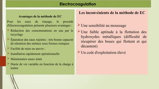 Avantages de la méthode de EC
Pour les eaux de rinçage, le procédé
d'électrocoagulation présente plusieurs avantages :
 Réduction des consommations en eau par le
recyclage
 Épuration des eaux rejetées : très bonne capacité
de rétention des métaux sous formes ioniques
 Facilité de mise en œuvre :
 Installation rapidement opérationnelle
 Maintenance assez aisée
 Durée de vie variable en fonction de la charge à
traiter
Electrocoagulation
Les inconvénients de la méthode de EC
Une sensibilité au moussage
Une faible aptitude à la flottation des
hydroxydes métalliques (difficulté de
récupérer des boues qui flottent et qui
décantent)
Un coût d'exploitation élevé
 