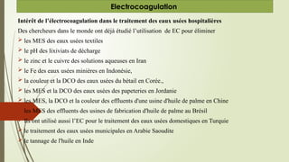 Intérêt de l’électrocoagulation dans le traitement des eaux usées hospitalières
Des chercheurs dans le monde ont déjà étudié l’utilisation de EC pour éliminer
 les MES des eaux usées textiles
 le pH des lixiviats de décharge
 le zinc et le cuivre des solutions aqueuses en Iran
 le Fe des eaux usées minières en Indonésie,
 la couleur et la DCO des eaux usées du bétail en Corée.,
 les MES et la DCO des eaux usées des papeteries en Jordanie
 les MES, la DCO et la couleur des effluents d'une usine d'huile de palme en Chine
 les MES des effluents des usines de fabrication d'huile de palme au Brésil
 Ils ont utilisé aussi l’EC pour le traitement des eaux usées domestiques en Turquie
 le traitement des eaux usées municipales en Arabie Saoudite
 le tannage de l'huile en Inde
Electrocoagulation
 