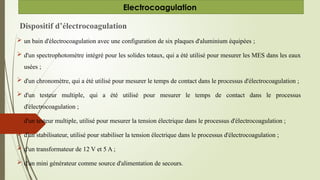 Dispositif d’électrocoagulation
 un bain d'électrocoagulation avec une configuration de six plaques d'aluminium équipées ;
 d'un spectrophotomètre intégré pour les solides totaux, qui a été utilisé pour mesurer les MES dans les eaux
usées ;
 d'un chronomètre, qui a été utilisé pour mesurer le temps de contact dans le processus d'électrocoagulation ;
 d'un testeur multiple, qui a été utilisé pour mesurer le temps de contact dans le processus
d'électrocoagulation ;
 d'un testeur multiple, utilisé pour mesurer la tension électrique dans le processus d'électrocoagulation ;
 d'un stabilisateur, utilisé pour stabiliser la tension électrique dans le processus d'électrocoagulation ;
 d'un transformateur de 12 V et 5 A ;
 d'un mini générateur comme source d'alimentation de secours.
Electrocoagulation
 