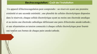 Un appareil d'électrocoagulation peut comprendre : un réservoir ayant une première
extrémité et une seconde extrémité ; une pluralité de cellules électrolytiques disposées
dans le réservoir, chaque cellule électrolytique ayant au moins une électrode anodique
et au moins une électrode cathodique définissant une paire d'électrodes anode/cathode ;
et une alimentation en tension connectée à chaque cellule électrolytique pour fournir
une tension aux bornes de chaque paire anode/cathode.
Electrocoagulation; Coût de l’installation
 