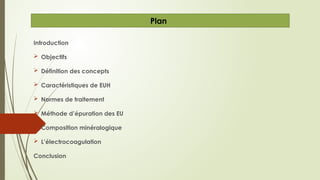 Introduction
 Objectifs
 Définition des concepts
 Caractéristiques de EUH
 Normes de traitement
 Méthode d’épuration des EU
 Composition minéralogique
 L’électrocoagulation
Conclusion
Plan
 