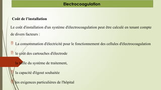 Coût de l’installation
Le coût d'installation d'un système d'électrocoagulation peut être calculé en tenant compte
de divers facteurs :
 La consommation d'électricité pour le fonctionnement des cellules d'électrocoagulation
 le coût des cartouches d'électrode
 la taille du système de traitement,
 la capacité d'égout souhaitée
 les exigences particulières de l'hôpital
Electrocoagulation
 