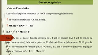 Coût de l’installation
Les coûts d'exploitation totaux de la CE comprennent généralement
 le coût des matériaux (OCma, €/m3),
 OCme = mA/V 1000
∗
mA = I × t × Mw/z × F
Où, mA est la masse d'anode dissoute (g), I est le courant (A), t est le temps de
fonctionnement (s), Mw est le poids moléculaire de l'anode (aluminium, 29,89 g/mol),
F est la constante de Faraday (96,487 C/mol), et z est le nombre d'électrons impliqués
dans la réaction. mA = I × t × Mw z ×F
Electrocoagulation
 
