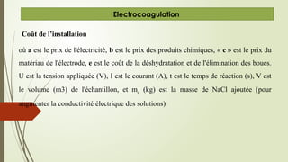 Coût de l’installation
où a est le prix de l'électricité, b est le prix des produits chimiques, « c » est le prix du
matériau de l'électrode, e est le coût de la déshydratation et de l'élimination des boues.
U est la tension appliquée (V), I est le courant (A), t est le temps de réaction (s), V est
le volume (m3) de l'échantillon, et mc (kg) est la masse de NaCl ajoutée (pour
augmenter la conductivité électrique des solutions)
Electrocoagulation
 