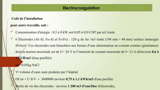 Coût de l’installation
pour notre travaille, soit :
 Consommation d'énergie : 0,5 à 8 kW soit 0,05 à 0,9 € HT par m3 traité.
 6 Électrodes (Al-Al, Fe-Al et Fe-Fe) : 120 g de fer /m3 traité (198 mm × 48 mm) surface immergée
69.6cm2
Ces électrodes sont branchées aux bornes d’une alimentation en courant continu (générateur)
dont la tension maximale est de U= 26 V et l’intensité de courant maximale de I= 12 A (d'environ 0,6 à
1 EUR/m3 d'eau purifiée)
 mc=0.05kg NaCl
 V=volume d’eaux usée produite par l’hôpital
 OCen = U It/V 3600000 environ
∗ 0,75 à 1,1 kWh/m3 d'eau purifiée
 Durée de vie des électrodes : environ 1 200 m3 d'eau/bloc d'électrodes,
Electrocoagulation
 