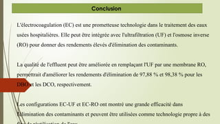 Conclusion
L'électrocoagulation (EC) est une prometteuse technologie dans le traitement des eaux
usées hospitalières. Elle peut être intégrée avec l'ultrafiltration (UF) et l'osmose inverse
(RO) pour donner des rendements élevés d'élimination des contaminants.
La qualité de l'effluent peut être améliorée en remplaçant l'UF par une membrane RO,
permettrait d'améliorer les rendements d'élimination de 97,88 % et 98,38 % pour les
DBO et les DCO, respectivement.
Les configurations EC-UF et EC-RO ont montré une grande efficacité dans
l'élimination des contaminants et peuvent être utilisées comme technologie propre à des
 