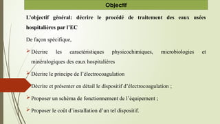 L’objectif général: décrire le procédé de traitement des eaux usées
hospitalières par l’EC
De façon spécifique,
Décrire les caractéristiques physicochimiques, microbiologies et
minéralogiques des eaux hospitalières
Décrire le principe de l’électrocoagulation
Décrire et présenter en détail le dispositif d’électrocoagulation ;
Proposer un schéma de fonctionnement de l’équipement ;
Proposer le coût d’installation d’un tel dispositif.
Objectif
 
