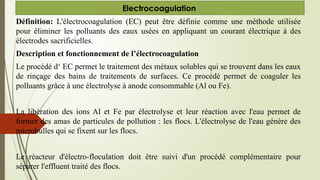 Définition: L'électrocoagulation (EC) peut être définie comme une méthode utilisée
pour éliminer les polluants des eaux usées en appliquant un courant électrique à des
électrodes sacrificielles.
Description et fonctionnement de l’électrocoagulation
Le procédé d‘ EC permet le traitement des métaux solubles qui se trouvent dans les eaux
de rinçage des bains de traitements de surfaces. Ce procédé permet de coaguler les
polluants grâce à une électrolyse à anode consommable (Al ou Fe).
La libération des ions Al et Fe par électrolyse et leur réaction avec l'eau permet de
former des amas de particules de pollution : les flocs. L'électrolyse de l'eau génère des
microbulles qui se fixent sur les flocs.
Le réacteur d'électro-floculation doit être suivi d'un procédé complémentaire pour
séparer l'effluent traité des flocs.
Electrocoagulation
 