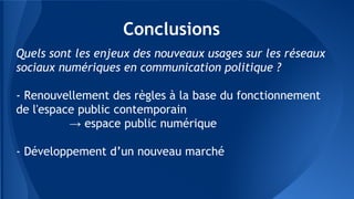 Conclusions
Quels sont les enjeux des nouveaux usages sur les réseaux
sociaux numériques en communication politique ?
- Renouvellement des règles à la base du fonctionnement
de l'espace public contemporain
→ espace public numérique
- Développement d’un nouveau marché
 