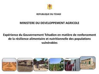 MINISTERE DU DEVELOPPEMENT AGRICOLE
Expérience du Gouvernement Tchadien en matière de renforcement
de la résilience alimentaire et nutritionnelle des populations
vulnérables
REPUBLIQUE DU TCHAD
 