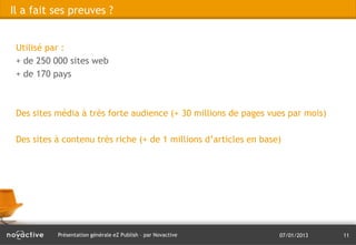 Il a fait ses preuves ?


 Utilisé par :
 + de 250 000 sites web
 + de 170 pays



 Des sites média à très forte audience (+ 30 millions de pages vues par mois)

 Des sites à contenu très riche (+ de 1 millions d’articles en base)




           Présentation générale eZ Publish – par Novactive        07/01/2013   11
 