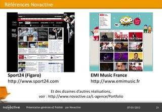 Références Novactive




 Sport24 (Figaro)                                           EMI Music France
 http://www.sport24.com                                     http://www.emimusic.fr
                            Et des dizaines d’autres réalisations,
                    voir : http://www.novactive.ca/L-agence/Portfolio

         Présentation générale eZ Publish – par Novactive                   07/01/2013   21
 