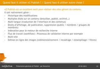 Quand faut-il utiliser eZ Publish ? / Quand faut-il utiliser autre chose ?

 eZ Publish est un excellent outil pour réaliser des sites gérant du contenu.
 Il sait nativement gérer :
 - Historique des modifications
 - Multiples états sur un contenu (brouillon, publié, archivé…)
 - Multi-langue (traduction de l’interface et des contenus)
 - Droits d’affichage, de publication, suppression (public / membres / groupes de
     membres)
 - Indexation pour le moteur de recherche interne
 - Flux de travail (workflow) : Processus de validation interne par exemple
 - Multi-site
 - Edition en ligne des images (redimensionnement / recadrage / estampillage / filtres)




            Présentation générale eZ Publish – par Novactive          07/01/2013          23
 