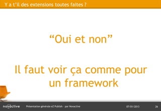 Y a t’il des extensions toutes faites ?




                              “Oui et non”

    Il faut voir ça comme pour
            un framework
          Présentation générale eZ Publish – par Novactive   07/01/2013   26
 