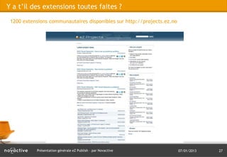 Y a t’il des extensions toutes faites ?

 1200 extensions communautaires disponibles sur http://projects.ez.no

 eZ SysteeZ Systemsms




           Présentation générale eZ Publish – par Novactive             07/01/2013   27
 