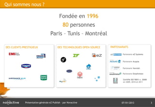 Qui sommes nous ?

                                            Fondée en 1996
                                               80 personnes
                                    Paris – Tunis – Montréal

DES CLIENTS PRESTIGIEUX                   DES TECHNOLOGIES OPEN-SOURCE   PARTENARIATS

                                                                                 Partenaire eZ Systems


                                                                                 Partenaire Acquia


                                                                                 Partenaire Varnish

                                                                                 Partenaire Emailvision

                                                                                 Certifié ISO 9001 v. 2008
                                                                                 en 2009, 2010 et 2011




             Présentation générale eZ Publish – par Novactive                   07/01/2013                   3
 