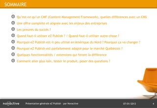 SOMMAIRE

    Qu’est-ce qu’un CMF (Content Management Framework), quelles différences avec un CMS
    Une offre complète et alignée avec les enjeux des entreprises
    Les preuves du succès ?
    Quand faut-il utiliser eZ Publish ? / Quand faut-il utiliser autre chose ?
    Pourquoi eZ Publish est-il peu utilisé en Amérique du Nord ? Pourquoi ça va changer ?
    Pourquoi eZ Publish est parfaitement adapté pour le marché Québécois ?
    Quelques fonctionnalités / extensions qui feront la différence
    Comment aller plus loin, tester le produit, poser des questions ?




          Présentation générale eZ Publish – par Novactive                       07/01/2013   4
 