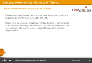 Quelques extensions qui feront la différence

 Moteur de recommandation (produits et contenus)


 eZ Recommendation Service crée une expérience dynamique et unique à
 chaque fois qu'un internaute visite votre site web.

 Chaque visite ou session de shopping devient particulière et personnalisée
 car les contenus, les images, les vidéos, les produits et les évènements sont
 recommandés en temps réel selon les gouts et les comportements de
 chaque visiteur.




             Présentation générale eZ Publish – par Novactive                    07/01/2013   40
 