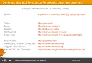 Comment aller plus loin, tester le produit, poser des questions ?

                       Rejoignez la communauté eZ Community Quebec :

 Maillist                                      ezpublish-community-quebec@googlegroups.com



 Twitter                                       @ezcommunity
 Learn                                         http://share.ez.no/learn
 Google+                                       http://bit.ly/ezcty-gplus
 Get Involved                                  http://share.ez.no/get-involved
 Keep Track                                    http://share.ez.no/get-involved/exchange#RSS

 Forge Ahead                                   http://projects.ez.no
 Download eZ Publish Community                 http://share.ez.no/download
 Suggest Feature Ideas                         http://share.ez.no/roadmap
 Be an eZ Publish Developer                    http://share.ez.no/get-involved/develop#resources




            Présentation générale eZ Publish – par Novactive                      07/01/2013       43
 