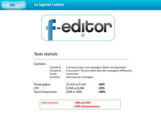 Le logiciel f-editorTests réalisésContexte : 	Compte A 	5 annonces dans une campagne ciblant une population	Compte B	5 annonces * 20 sous cibles dans des campagnes différentes	Durée	3 semaines	Enchères 	identiques et inchangéesTemps gagné   	15 min vs 5 min 	-66%CPC 		0,35€ vs 0,26€	-25%Taux d’impression	15M vs 26M	+40%Optimisation 	- 35% du CPC		+70% d’impressions
