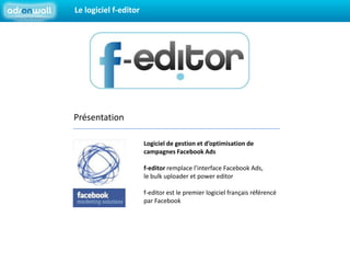 Le logiciel f-editorPrésentation		Logiciel de gestion et d’optimisation de 			campagnes Facebook Ads		f-editor remplace l’interface Facebook Ads, 		le bulk uploader et power editor		f-editor est le premier logiciel français référencé 			par Facebook 