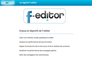 Le logiciel f-editorEnjeux et objectifs de f-editorCréer une interface simple, graphique et stableAnalyser les performances de tous les leviersGagner du temps lors de la mise à jour et de la création des annoncesAméliorer les performances des campagnes géréesGérer des campagnes très volumineuses