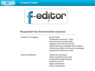 Le logiciel f-editorRécapitulatif des fonctionnalités exclusivesCréation de campagnes		gain de temps			multiplication annonces * cibles			tests d’annonces multivariables			suggestion des mots-clés avancée			segmentation des campagnes dans facebook			enchères par défaut au niveau de la campagne			ajustement d’enchères par cibleGestion quotidienne		lisibilité des statistiques			export croisé dynamique excel			compatibilité Google Analytics			ajustement horaire			règles automatiques 			relance automatique