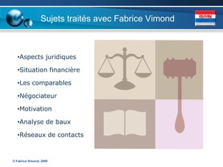 Sujets traités avec Fabrice Vimond



   •Aspects juridiques

   •Situation financière

   •Les comparables

   •Négociateur

   •Motivation

   •Analyse de baux

   •Réseaux de contacts



© Fabrice Vimond, 2009
 