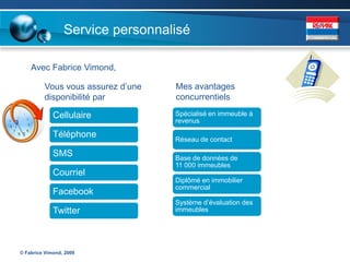 Service personnalisé

    Avec Fabrice Vimond,

         Vous vous assurez d’une   Mes avantages
         disponibilité par         concurrentiels

             Cellulaire            Spécialisé en immeuble à
                                   revenus

             Téléphone             Réseau de contact

             SMS                   Base de données de
                                   11 000 immeubles
             Courriel
                                   Diplômé en immobilier
                                   commercial
             Facebook
                                   Système d’évaluation des
             Twitter               immeubles




© Fabrice Vimond, 2009
 