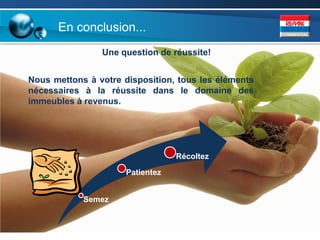 En conclusion...
                Une question de réussite!


Nous mettons à votre disposition, tous les éléments
nécessaires à la réussite dans le domaine des
immeubles à revenus.




                                  Récoltez

                      Patientez


            Semez
 