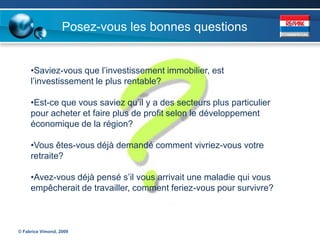 Posez-vous les bonnes questions


     •Saviez-vous que l’investissement immobilier, est
     l’investissement le plus rentable?

     •Est-ce que vous saviez qu’il y a des secteurs plus particulier
     pour acheter et faire plus de profit selon le développement
     économique de la région?

     •Vous êtes-vous déjà demandé comment vivriez-vous votre
     retraite?

     •Avez-vous déjà pensé s’il vous arrivait une maladie qui vous
     empêcherait de travailler, comment feriez-vous pour survivre?



© Fabrice Vimond, 2009
 