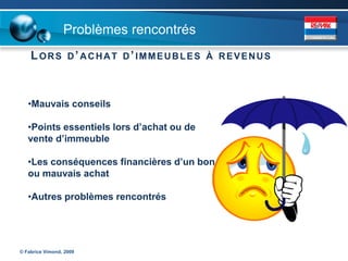 Problèmes rencontrés
    LORS           D’ ACHAT D’ IMMEUBLES À REVENUS




   •Mauvais conseils

   •Points essentiels lors d’achat ou de
   vente d’immeuble

   •Les conséquences financières d’un bon
   ou mauvais achat

   •Autres problèmes rencontrés




© Fabrice Vimond, 2009
 