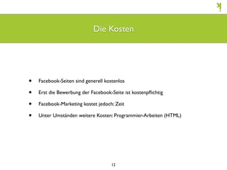Die Kosten




•   Facebook-Seiten sind generell kostenlos

•   Erst die Bewerbung der Facebook-Seite ist kostenpﬂichtig

•   Facebook-Marketing kostet jedoch: Zeit

•   Unter Umständen weitere Kosten: Programmier-Arbeiten (HTML)




                                     12
 