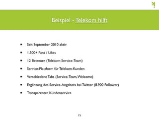 Beispiel - Telekom hilft


•   Seit September 2010 aktiv

•   1.500+ Fans / Likes

•   12 Betreuer (Telekom-Service-Team)

•   Service-Plattform für Telekom-Kunden

•   Verschiedene Tabs (Service, Team, Welcome)

•   Ergänzung des Service-Angebots bei Twitter (8.900 Follower)

•   Transparenter Kundenservice




                                    15
 
