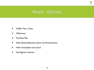 Beispiel - Flip Video



•   4.500+ Fans / Likes

•   2 Betreuer

•   YouTube-Tab

•   Viele Gewinnaktionen (auch mit Prominenten)

•   Hohe Interaktion mit Usern

•   Von Agentur betreut




                                   16
 